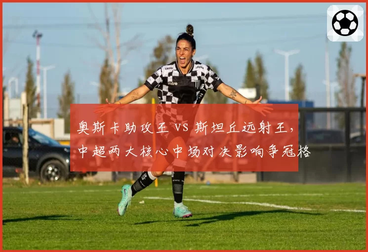 奥斯卡助攻王 vs 斯坦丘远射王，中超两大核心中场对决影响争冠格局