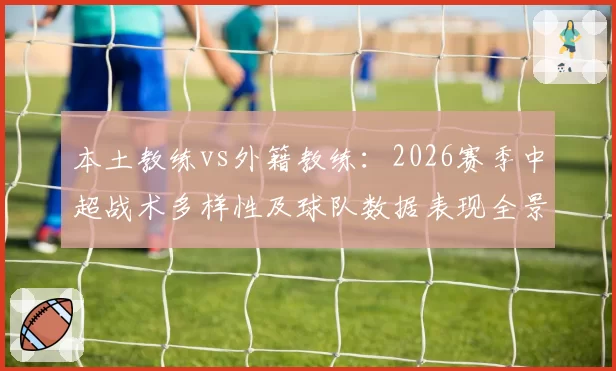 本土教练vs外籍教练：2026赛季中超战术多样性及球队数据表现全景分析