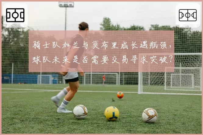 骑士队加兰与莫布里成长遇瓶颈,球队未来是否需要交易寻求突破?