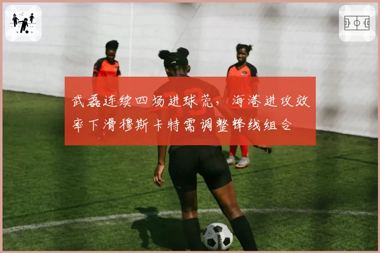 武磊连续四场进球荒，海港进攻效率下滑穆斯卡特需调整锋线组合
