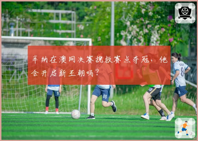 辛纳在澳网决赛挽救赛点夺冠，他会开启新王朝吗？
