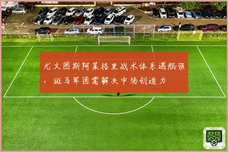 尤文图斯阿莱格里战术体系遇瓶颈,斑马军团需解决中场创造力