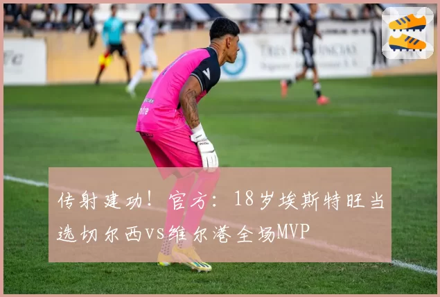 传射建功！官方：18岁埃斯特旺当选切尔西vs维尔港全场MVP