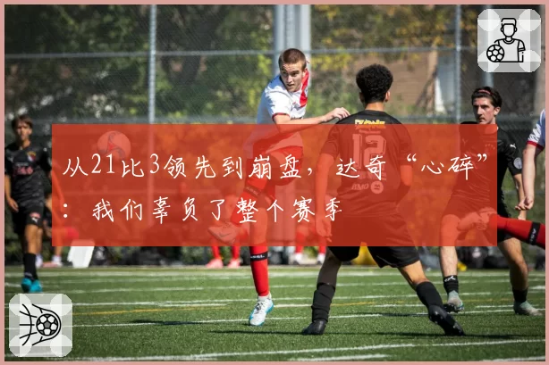 从21比3领先到崩盘，达奇“心碎”：我们辜负了整个赛季