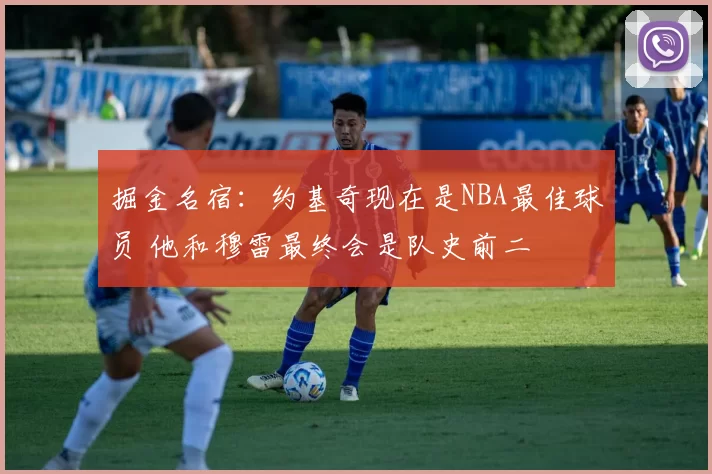 掘金名宿:约基奇现在是NBA最佳球员 他和穆雷最终会是队史前二