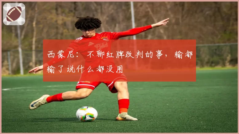 西蒙尼：不聊红牌改判的事，输都输了说什么都没用
