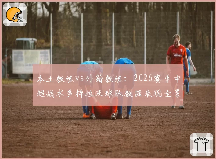 本土教练vs外籍教练：2026赛季中超战术多样性及球队数据表现全景分析