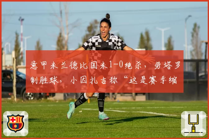 意甲米兰德比国米1-0绝杀，劳塔罗制胜球，小因扎吉称“这是赛季缩影”