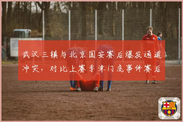 武汉三镇与北京国安赛后爆发通道冲突,对比上赛季津门虎事件赛后处罚更严厉