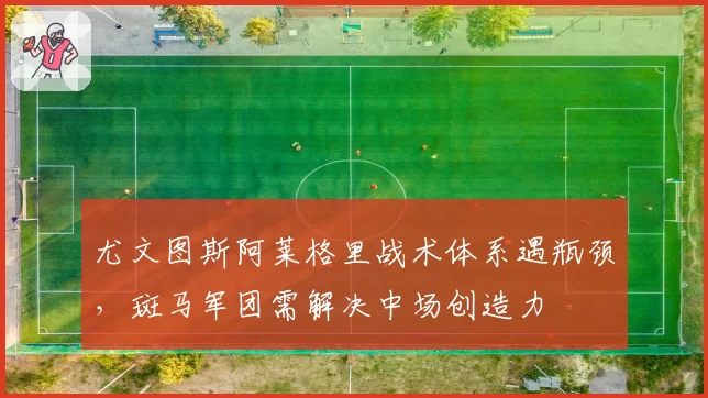 尤文图斯阿莱格里战术体系遇瓶颈,斑马军团需解决中场创造力