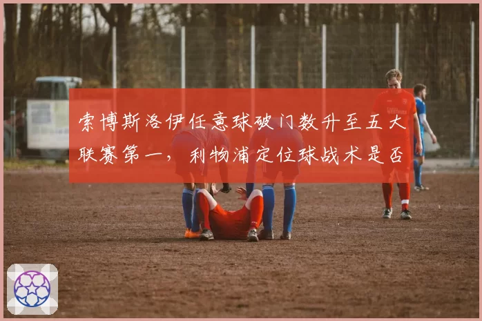 索博斯洛伊任意球破门数升至五大联赛第一，利物浦定位球战术是否太过依赖他？