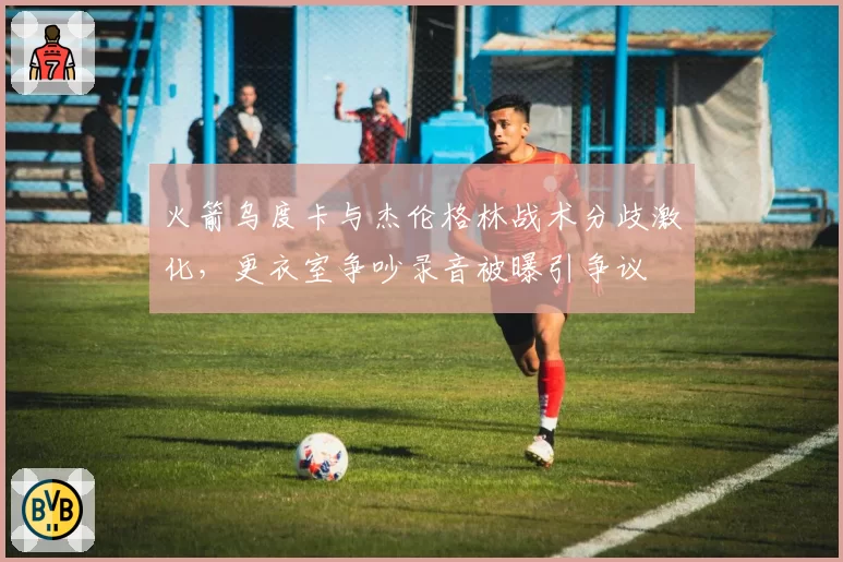 火箭乌度卡与杰伦格林战术分歧激化，更衣室争吵录音被曝引争议