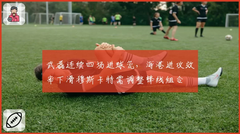 武磊连续四场进球荒，海港进攻效率下滑穆斯卡特需调整锋线组合