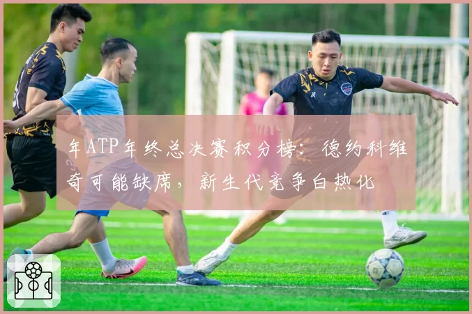 年ATP年终总决赛积分榜:德约科维奇可能缺席,新生代竞争白热化