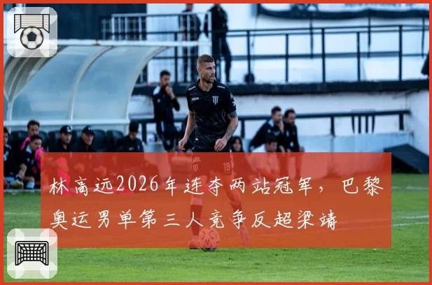 林高远2026年连夺两站冠军,巴黎奥运男单第三人竞争反超梁靖崑