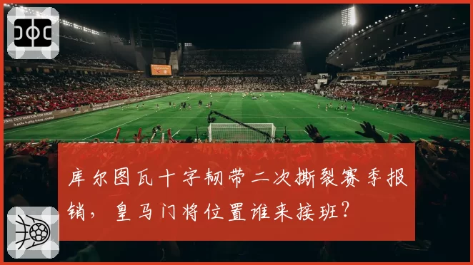 库尔图瓦十字韧带二次撕裂赛季报销,皇马门将位置谁来接班?