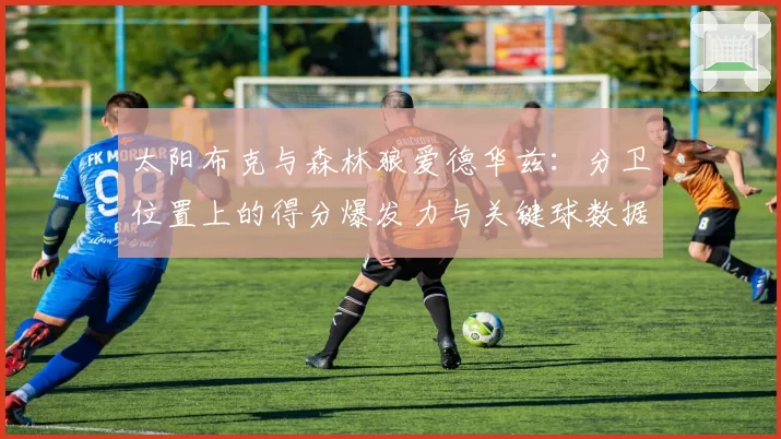 太阳布克与森林狼爱德华兹：分卫位置上的得分爆发力与关键球数据前瞻