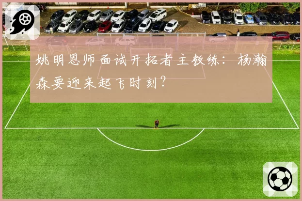 姚明恩师面试开拓者主教练:杨瀚森要迎来起飞时刻?