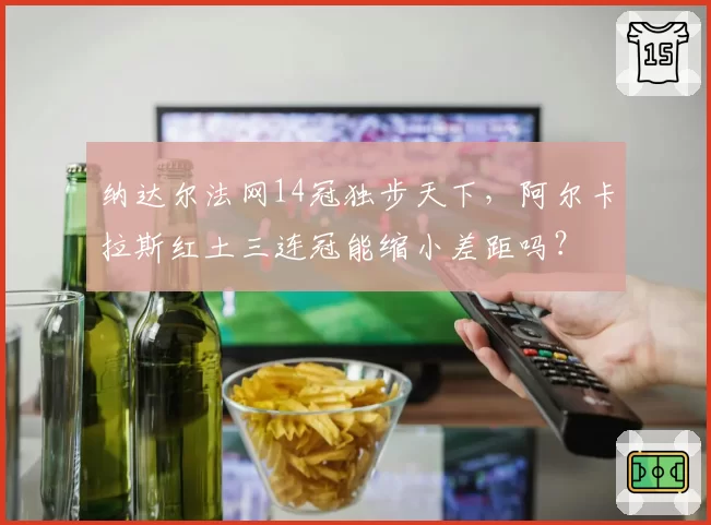 纳达尔法网14冠独步天下,阿尔卡拉斯红土三连冠能缩小差距吗?