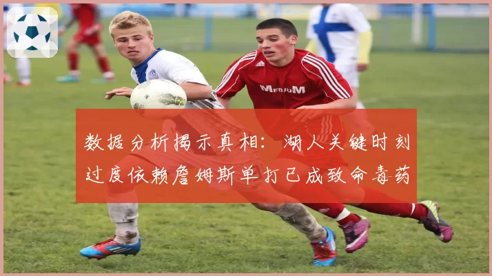 数据分析揭示真相:湖人关键时刻过度依赖詹姆斯单打已成致命毒药