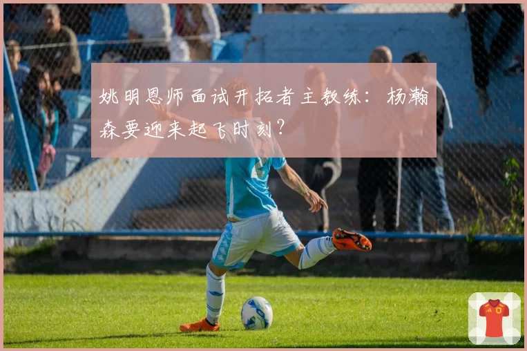 姚明恩师面试开拓者主教练:杨瀚森要迎来起飞时刻?