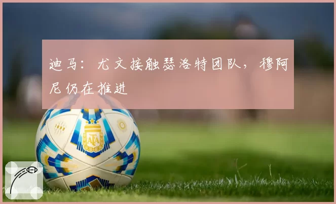 迪马：尤文接触瑟洛特团队，穆阿尼仍在推进