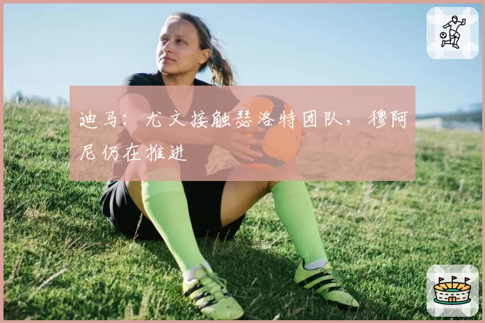 迪马：尤文接触瑟洛特团队，穆阿尼仍在推进