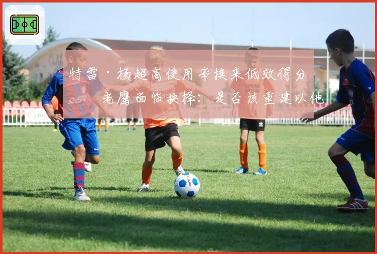 特雷·杨超高使用率换来低效得分,老鹰面临抉择:是否该重建以他为核?