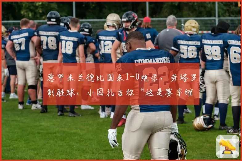 意甲米兰德比国米1-0绝杀，劳塔罗制胜球，小因扎吉称“这是赛季缩影”