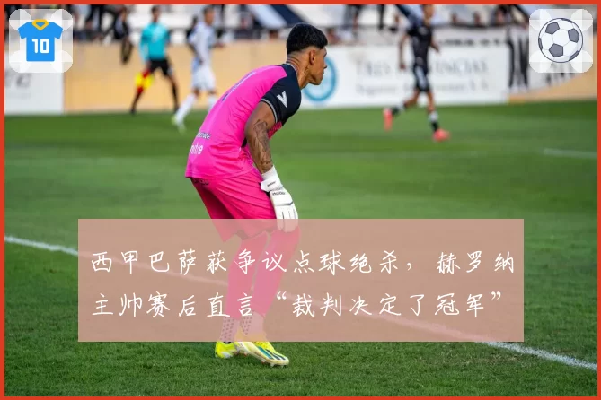 西甲巴萨获争议点球绝杀,赫罗纳主帅赛后直言“裁判决定了冠军”