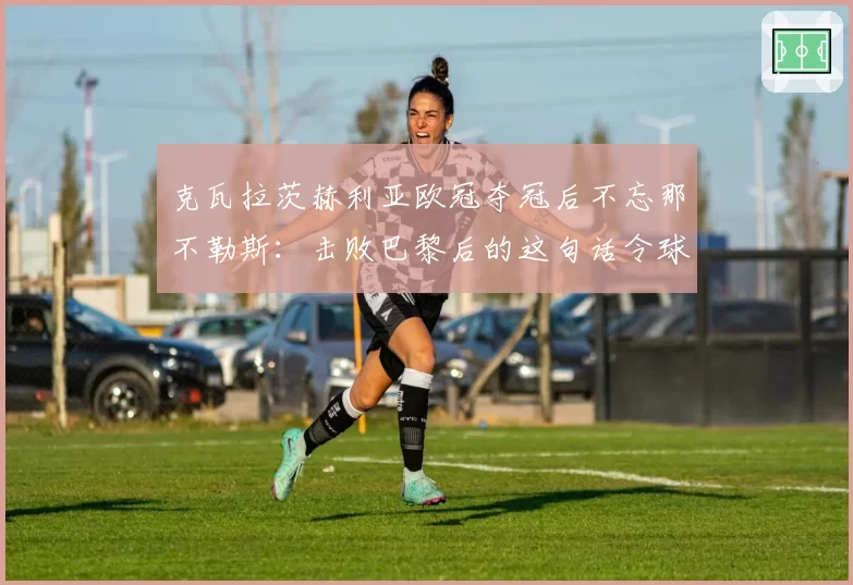 克瓦拉茨赫利亚欧冠夺冠后不忘那不勒斯:击败巴黎后的这句话令球迷疯狂