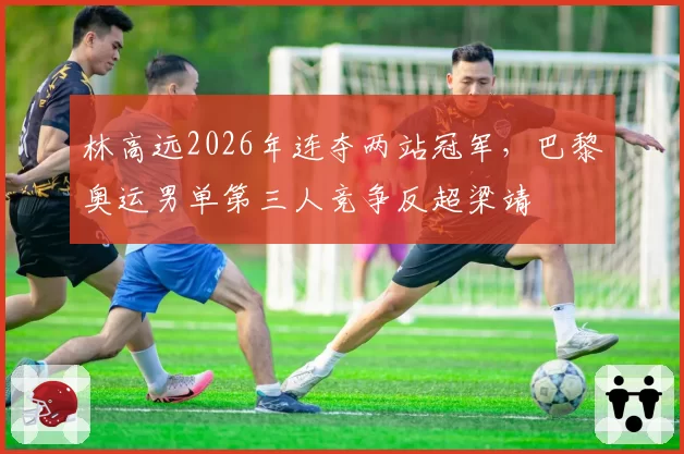 林高远2026年连夺两站冠军,巴黎奥运男单第三人竞争反超梁靖崑