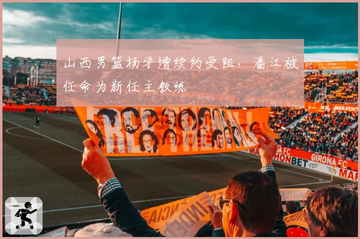 山西男篮杨学增续约受阻，潘江被任命为新任主教练