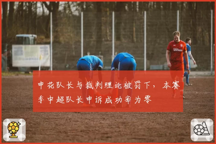 申花队长与裁判理论被罚下，本赛季中超队长申诉成功率为零