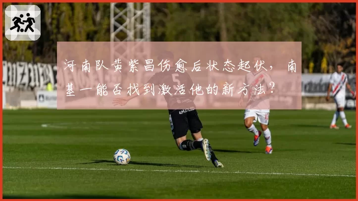 河南队黄紫昌伤愈后状态起伏,南基一能否找到激活他的新方法?