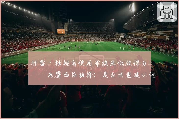 特雷·杨超高使用率换来低效得分,老鹰面临抉择:是否该重建以他为核?