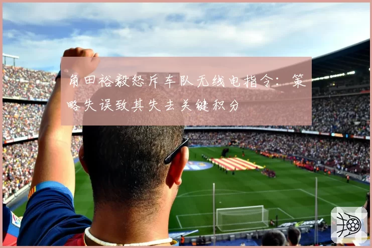 角田裕毅怒斥车队无线电指令：策略失误致其失去关键积分
