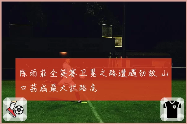 陈雨菲全英赛卫冕之路遭遇劲敌 山口茜成最大拦路虎