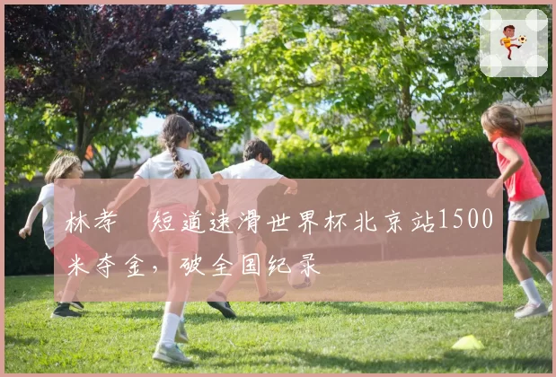 林孝埈短道速滑世界杯北京站1500米夺金,破全国纪录