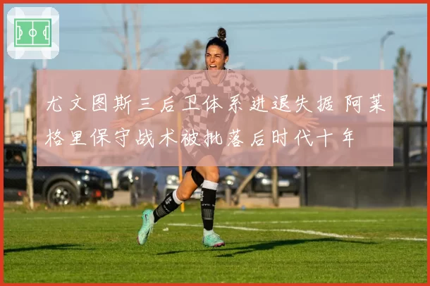 尤文图斯三后卫体系进退失据 阿莱格里保守战术被批落后时代十年