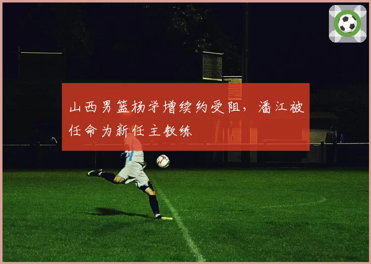 山西男篮杨学增续约受阻，潘江被任命为新任主教练