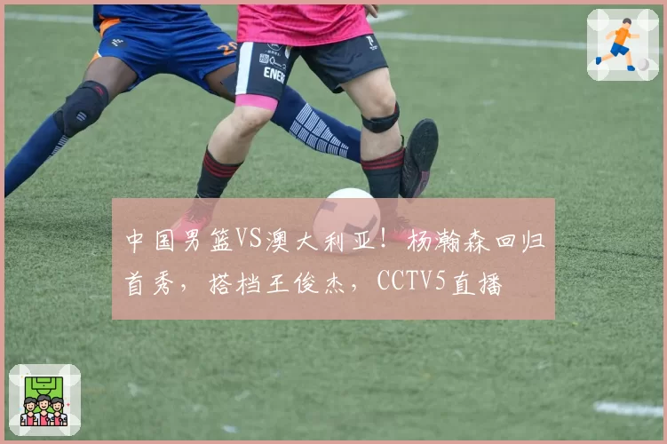 中国男篮VS澳大利亚！杨瀚森回归首秀，搭档王俊杰，CCTV5直播