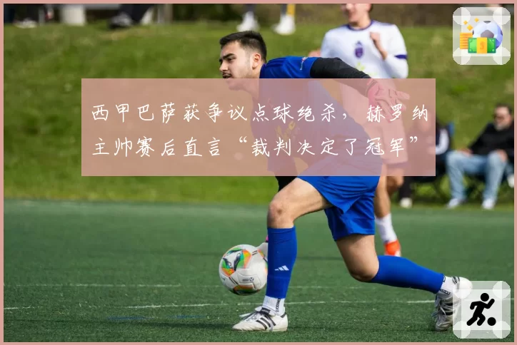 西甲巴萨获争议点球绝杀,赫罗纳主帅赛后直言“裁判决定了冠军”