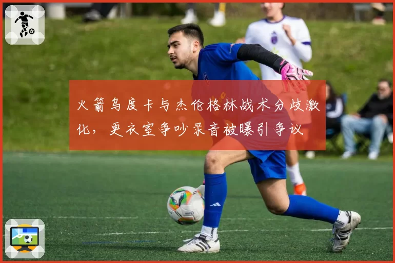 火箭乌度卡与杰伦格林战术分歧激化，更衣室争吵录音被曝引争议