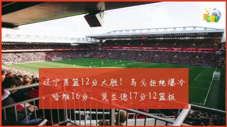 辽宁男篮12分大胜！乌戈拒绝爆冷，哈维16分，莫兰德17分12篮板