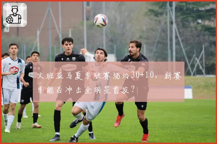 文班亚马夏季联赛场均30+10，新赛季能否冲击全明星首发？