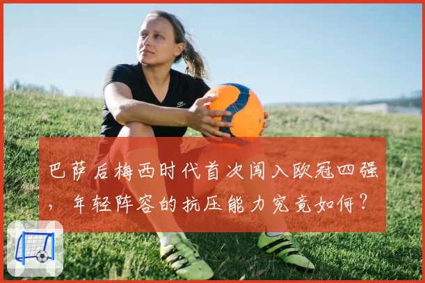 巴萨后梅西时代首次闯入欧冠四强，年轻阵容的抗压能力究竟如何？