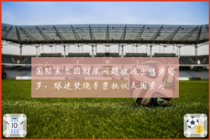 国际米兰因财政问题被迫出售劳塔罗,球迷焚烧季票抗议美国资方