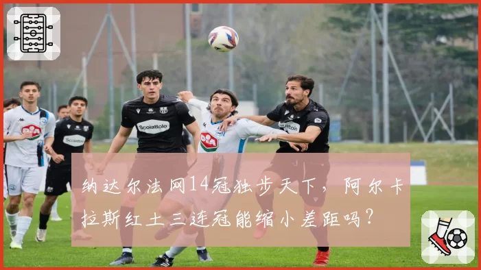 纳达尔法网14冠独步天下,阿尔卡拉斯红土三连冠能缩小差距吗?