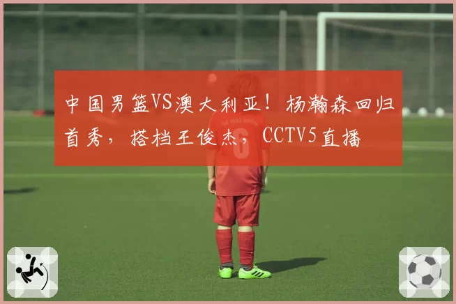 中国男篮VS澳大利亚！杨瀚森回归首秀，搭档王俊杰，CCTV5直播